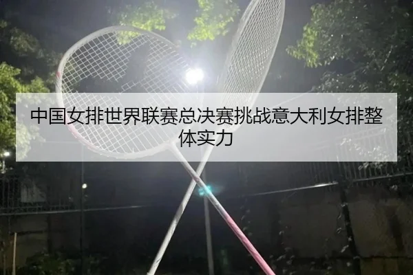 中国女排世界联赛总决赛挑战意大利女排整体实力