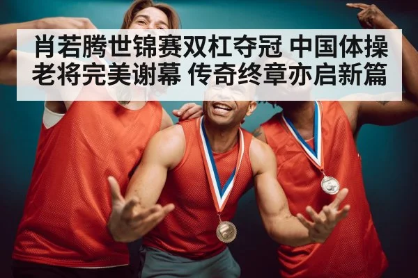 肖若腾世锦赛双杠夺冠 中国体操老将完美谢幕 传奇终章亦启新篇